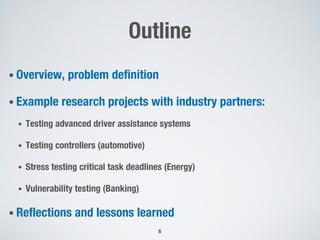 Outline
• Overview, problem definition
• Example research projects with industry partners:
• Testing advanced driver assistance systems
• Testing controllers (automotive)
• Stress testing critical task deadlines (Energy)
• Vulnerability testing (Banking)
• Reflections and lessons learned
6
 