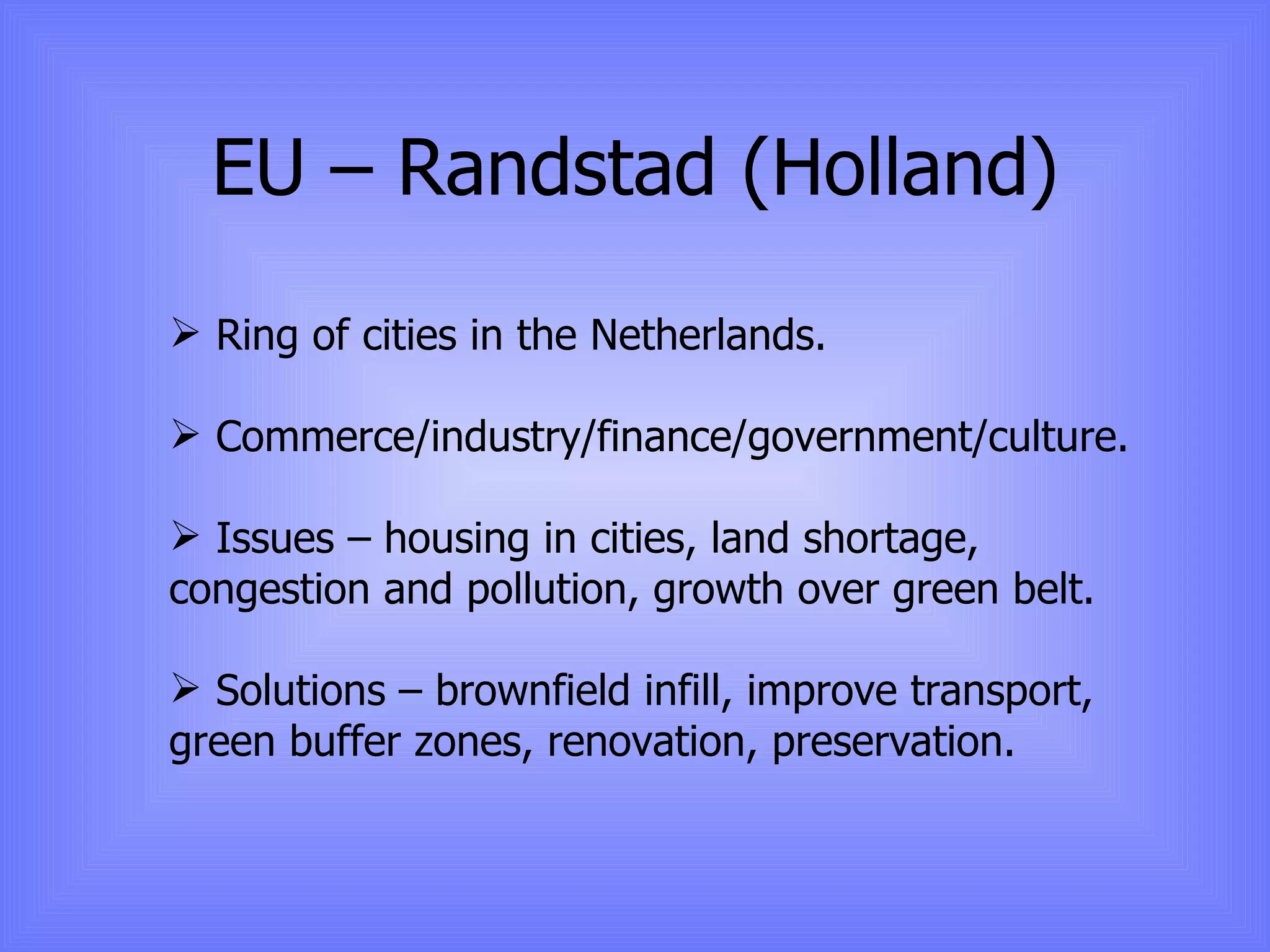 EU – Randstad (Holland) Ring of cities in the Netherlands. Commerce/industry/finance/government/culture. Issues – housing in cities, land shortage, congestion and pollution, growth over green belt. Solutions – brownfield infill, improve transport, green buffer zones, renovation, preservation. 