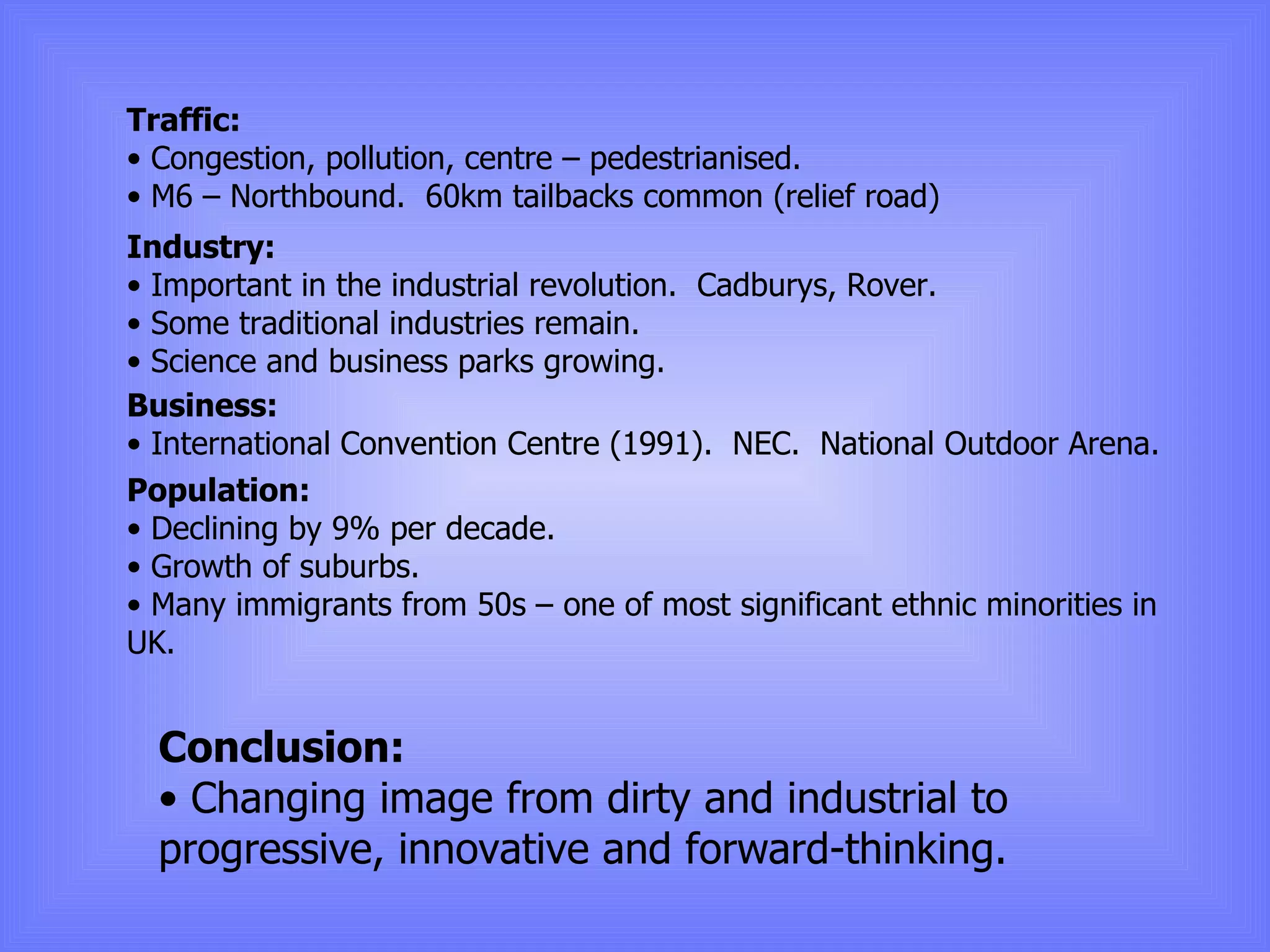 Traffic: Congestion, pollution, centre – pedestrianised. M6 – Northbound.  60km tailbacks common (relief road) Industry: Important in the industrial revolution.  Cadburys, Rover. Some traditional industries remain. Science and business parks growing. Business: International Convention Centre (1991).  NEC.  National Outdoor Arena. Population: Declining by 9% per decade. Growth of suburbs. Many immigrants from 50s – one of most significant ethnic minorities in UK. Conclusion: Changing image from dirty and industrial to progressive, innovative and forward-thinking. 