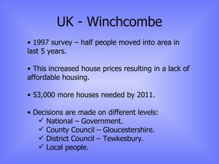 UK - Winchcombe 1997 survey – half people moved into area in last 5 years. This increased house prices resulting in a lack of affordable housing. 53,000 more houses needed by 2011. Decisions are made on different levels:  National – Government. County Council – Gloucestershire. District Council – Tewkesbury. Local people. 
