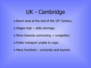 UK - Cambridge Boom area at the end of the 19 th  Century. Wages high – skills shortage. Move towards commuting = congestion. Public transport unable to cope. Many functions – university and tourism. 