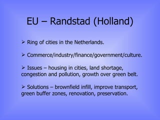EU – Randstad (Holland) Ring of cities in the Netherlands. Commerce/industry/finance/government/culture. Issues – housing in cities, land shortage, congestion and pollution, growth over green belt. Solutions – brownfield infill, improve transport, green buffer zones, renovation, preservation. 