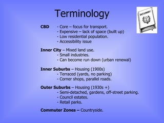 Terminology CBD  - Core – focus for transport. - Expensive – lack of space (built up) - Low residential population. - Accessibility issue Inner City  – Mixed land use. - Small industries. - Can become run down (urban renewal) Inner Suburbs  – Housing (1900s) - Terraced (yards, no parking) - Corner shops, parallel roads. Outer Suburbs  – Housing (1930s +) - Semi-detached, gardens, off-street parking. - Council estates. - Retail parks. Commuter Zones –  Countryside. 