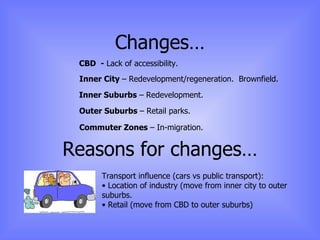 Changes… CBD  -  Lack of accessibility. Inner City  – Redevelopment/regeneration.  Brownfield. Inner Suburbs  – Redevelopment. Outer Suburbs  – Retail parks. Commuter Zones  – In-migration. Reasons for changes… Transport influence (cars vs public transport): Location of industry (move from inner city to outer suburbs. Retail (move from CBD to outer suburbs) 