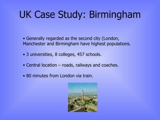 UK Case Study: Birmingham Generally regarded as the second city (London, Manchester and Birmingham have highest populations. 3 universities, 8 colleges, 457 schools. Central location – roads, railways and coaches. 80 minutes from London via train. 