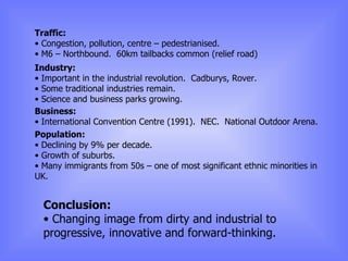 Traffic: Congestion, pollution, centre – pedestrianised. M6 – Northbound.  60km tailbacks common (relief road) Industry: Important in the industrial revolution.  Cadburys, Rover. Some traditional industries remain. Science and business parks growing. Business: International Convention Centre (1991).  NEC.  National Outdoor Arena. Population: Declining by 9% per decade. Growth of suburbs. Many immigrants from 50s – one of most significant ethnic minorities in UK. Conclusion: Changing image from dirty and industrial to progressive, innovative and forward-thinking. 