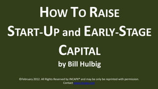 HOW TO RAISE
START-UP and EARLY-STAGE
        CAPITAL
                              by Bill Hulbig
 ©February 2012. All Rights Reserved by INCAPX® and may be only be reprinted with permission.
                                   Contact www.incapx.com
 