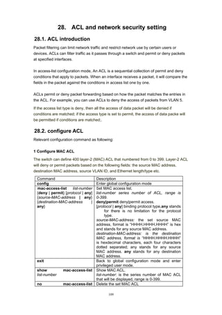 109
28. ACL and network security setting
28.1. ACL introduction
Packet filtering can limit network traffic and restrict network use by certain users or
devices. ACLs can filter traffic as it passes through a switch and permit or deny packets
at specified interfaces.
In access-list configuration mode, An ACL is a sequential collection of permit and deny
conditions that apply to packets. When an interface receives a packet, it will compare the
fields in the packet against the conditions in access list one by one.
ACLs permit or deny packet forwarding based on how the packet matches the entries in
the ACL. For example, you can use ACLs to deny the access of packets from VLAN 5.
If the access list type is deny, then all the access of data packet will be denied if
conditions are matched; if the access type is set to permit, the access of data packe will
be permitted if conditions are matched;.
28.2. configure ACL
Relevant configuration command as following:
1 Configure MAC ACL
The switch can define 400 layer-2 (MAC) ACL that numbered from 0 to 399. Layer-2 ACL
will deny or permit packets based on the following fields: the source MAC address,
destination MAC address, source VLAN ID, and Ethernet length/type etc.
Command Description
config Enter global configuration mode
mac-access-list list-number
{deny | permit} [protocol | any]
{source-MAC-address | any}
{destination-MAC-address |
any}
Set MAC access list.
list-number series number of ACL, range is
0-399.
deny|permit deny|permit access.
[protocol | any] binding protocol type,any stands
for there is no limitation for the protocol
type.
source-MAC-address: the set source MAC
address, format is “HHHH.HHHH.HHHH” is hex
and stands for any source MAC address.
destination-MAC-address: is the destination
MAC address, format is “HHHH.HHHH.HHHH”
is hexdecimal characters, each four characters
dotted separated; any stands for any source
MAC address. any stands for any destination
MAC address.
exit Back to global configuration mode and enter
privileged user mode.
show mac-access-list
list-number
Show MAC ACL.
list-number: is the series number of MAC ACL
that will be displayed, range is 0-399.
no mac-access-list Delete the set MAC ACL
 
