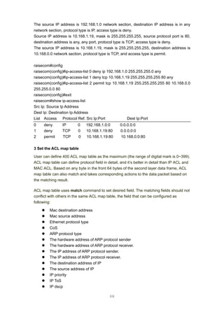 111
The source IP address is 192.168.1.0 network section, destination IP address is in any
network section, protocol type is IP, access type is deny.
Source IP address is 10.168.1.19, mask is 255.255.255.255, source protocol port is 80,
destination address is any, any port, protocol type is TCP; access type is deny.
The source IP address is 10.168.1.19, mask is 255.255.255.255, destination address is
10.168.0.0 network section, protocol type is TCP, and access type is permit.
raisecom#config
raisecom(config)#ip-access-list 0 deny ip 192.168.1.0 255.255.255.0 any
raisecom(config)#ip-access-list 1 deny tcp 10.168.1.19 255.255.255.255 80 any
raisecom(config)#ip-access-list 2 permit tcp 10.168.1.19 255.255.255.255 80 10.168.0.0
255.255.0.0 80
raisecom(config)#exit
raisecom#show ip-access-list
Src Ip: Source Ip Address
Dest Ip: Destination Ip Address
List Access Protocol Ref. Src Ip:Port Dest Ip:Port
0 deny IP 0 192.168.1.0:0 0.0.0.0:0
1 deny TCP 0 10.168.1.19:80 0.0.0.0:0
2 permit TCP 0 10.168.1.19:80 10.168.0.0:80
3 Set the ACL map table
User can define 400 ACL map table as the maximum (the range of digital mark is 0~399).
ACL map table can define protocol field in detail, and it’s better in detail than IP ACL and
MAC ACL. Based on any byte in the front 64 bytes of the second layer data frame, ACL
map table can also match and takes corresponding actions to the data packet based on
the matching result.
ACL map table uses match command to set desired field. The matching fields should not
conflict with others in the same ACL map table, the field that can be configured as
following:
z Mac destination address
z Mac source address
z Ethernet protocol type
z CoS
z ARP protocol type
z The hardware address of ARP protocol sender
z The hardware address of ARP protocol receiver.
z The IP address of ARP protocol sender.
z The IP address of ARP protocol receiver.
z The destination address of IP
z The source address of IP
z IP priority
z IP ToS
z IP dscp
 