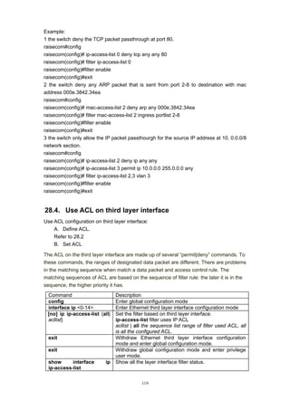 119
Example:
1 the switch deny the TCP packet passthrough at port 80.
raisecom#config
raisecom(config)# ip-access-list 0 deny tcp any any 80
raisecom(config)# filter ip-access-list 0
raisecom(config)#filter enable
raisecom(config)#exit
2 the switch deny any ARP packet that is sent from port 2-8 to destination with mac
address 000e.3842.34ea
raisecom#config
raisecom(config)# mac-access-list 2 deny arp any 000e.3842.34ea
raisecom(config)# filter mac-access-list 2 ingress portlist 2-8
raisecom(config)#filter enable
raisecom(config)#exit
3 the switch only allow the IP packet passthourgh for the source IP address at 10. 0.0.0/8
network section.
raisecom#config
raisecom(config)# ip-access-list 2 deny ip any any
raisecom(config)# ip-access-list 3 permit ip 10.0.0.0 255.0.0.0 any
raisecom(config)# filter ip-access-list 2,3 vlan 3
raisecom(config)#filter enable
raisecom(config)#exit
28.4. Use ACL on third layer interface
Use ACL configuration on third layer interface:
A. Define ACL.
Refer to 28.2
B. Set ACL
The ACL on the third layer interface are made up of several “permit|deny” commands. To
these commands, the ranges of designated data packet are different. There are problems
in the matching sequence when match a data packet and access control rule. The
matching sequences of ACL are based on the sequence of filter rule: the later it is in the
sequence, the higher priority it has.
Command Description
config Enter global configuration mode
interface ip <0-14> Enter Ethernet third layer interface configuration mode
[no] ip ip-access-list {all|
acllist}
Set the filter based on third layer interface.
ip-access-list filter uses IP ACL
acllist | all the sequence list range of filter used ACL, all
is all the configured ACL.
exit Withdraw Ethernet third layer interface configuration
mode and enter global configuration mode.
exit Withdraw global configuration mode and enter privilege
user mode.
show interface ip
ip-access-list
Show all the layer interface filter status.
 