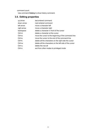12
command count.
Use command history to show history command.
3.5. Editing properties
up arrow: last entered command
down arrow: next entered command
left arrow: move a character left
right arrow: move a character right
backspace: delete a character in front of the cursor
Ctrl+d: delete a character at the cursor
Ctrl+a: move the cursor to the beginning of the command line
Ctrl+e: move the cursor to the end of the command line
Ctrl+k: delete all the characters on the right side the cursor
Ctrl+w: delete all the characters on the left side of the cursor
Ctrl+u: delete the row all
Ctrl+z: exit from other modes to privileged mode
 