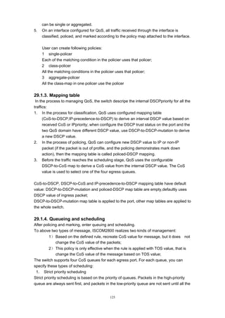 125
can be single or aggregated.
5. On an interface configured for QoS, all traffic received through the interface is
classified, policed, and marked according to the policy map attached to the interface.
User can create following policies:
1 single-policer
Each of the matching condition in the policier uses that policer;
2 class-policer
All the matching conditions in the policier uses that policer;
3 aggregate-policer
All the class-map in one policer use the policer
29.1.3. Mapping table
In the process to managing QoS, the switch descripe the internal DSCPpriority for all the
traffics:
1. In the process for classification, QoS uses configured mapping table
(CoS-to-DSCP,IP-precedence-to-DSCP) to derive an interval DSCP value based on
received CoS or IPpriority; when configure the DSCP trust status on the port and the
two QoS domain have different DSCP value, use DSCP-to-DSCP-mutation to derive
a new DSCP value.
2. In the process of policing, QoS can configure new DSCP value to IP or non-IP
packet (if the packet is out of profile, and the policing demonstrates mark down
action), then the mapping table is called policed-DSCP mapping.
3. Before the traffic reaches the scheduling stage, QoS uses the configurable
DSCP-to-CoS map to derive a CoS value from the internal DSCP value. The CoS
value is used to select one of the four egress queues.
CoS-to-DSCP, DSCP-to-CoS and IP-precedence-to-DSCP mapping table have default
value: DSCP-to-DSCP-mutation and policed-DSCP map table are empty,defaultly uses
DSCP value of ingress packet;
DSCP-to-DSCP-mutation map table is applied to the port, other map tables are applied to
the whole switch.
29.1.4. Queueing and scheduling
After policing and marking, enter queuing and scheduling.
To above two types of message, ISCOM2800 realizes two kinds of management:
1） Based on the defined rule, recreate CoS value for message, but it does not
change the CoS value of the packets;
2） This policy is only effective when the rule is applied with TOS value, that is
change the CoS value of the message based on TOS value;
The switch supports four CoS queues for each egress port. For each queue, you can
specify these types of scheduling:
1. Strict priority scheduling
Strict priority scheduling is based on the priority of queues. Packets in the high-priority
queue are always sent first, and packets in the low-priority queue are not sent until all the
 