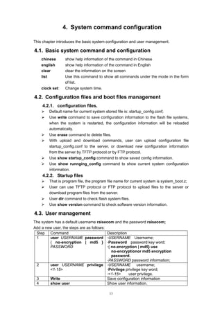 13
4. System command configuration
This chapter introduces the basic system configuration and user management.
4.1. Basic system command and configuration
chinese show help information of the command in Chinese
english show help information of the command in English
clear clear the information on the screen
list Use this command to show all commands under the mode in the form
of list.
clock set: Change system time.
4.2. Configuration files and boot files management
4.2.1. configuration files.
¾ Default name for current system stored file is: startup_config.conf;
¾ Use write command to save configuration information to the flash file systems,
when the system is restarted, the configuration information will be reloaded
automatically.
¾ Use erase command to delete files.
¾ With upload and download commands, user can upload configuration file
startup_config.conf to the server, or download new configuration information
from the server by TFTP protocol or by FTP protocol.
¾ Use show startup_config command to show saved config information.
¾ Use show runnging_config command to show current system configuration
information.
4.2.2. Startup files
¾ That is program file, the program file name for current system is system_boot.z;
¾ User can use TFTP protocol or FTP protocol to upload files to the server or
download program files from the server.
¾ User dir command to check flash system files.
¾ Use show version command to check software version information.
4.3. User management
The system has a default username raisecom and the password raisecom;
Add a new user, the steps are as follows:
Step Command Description
1 user USERNAME password
{ no-encryption | md5 }
PASSWORD
·USERNAME Username;
·Password password key word;
·{ no-encryption | md5} use
no-encryptionor md5 encryption
password.
·PASSWORD password information;
2 user USERNAME privilege
<1-15>
·USERNAME username;
·Privilege privilege key word;
·<1-15> user privilege.
3 Write Save configuration information
4 show user Show user information.
 