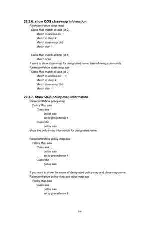 146
29.3.6. show QOS class-map information
Raisecom#show class-map
Class Map match-all aaa (id 0)
Match ip-access-list 1
Match ip dscp 2
Match class-map bbb
Match vlan 1
Class Map match-all bbb (id 1)
Match none
If want to show class-map for designated name, use following commands:
Raisecom#show class-map aaa
Class Map match-all aaa (id 0)
Match ip-access-list 1
Match ip dscp 2
Match class-map bbb
Match vlan 1
29.3.7. Show QOS policy-map information
Raisecom#show policy-map
Policy Map aaa
Class aaa
police aaa
set ip precedence 4
Class bbb
police aaa
show the policy-map information for designated name:
Raisecom#show policy-map aaa
Policy Map aaa
Class aaa
police aaa
set ip precedence 4
Class bbb
police aaa
If you want to show the name of designated policy-map and class-map name:
Raisecom#show policy-map aaa class-map aaa
Policy Map aaa
Class aaa
police aaa
set ip precedence 4
 