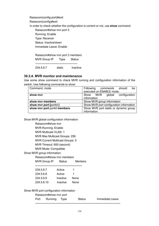 154
Raisecom(config-port)#exit
Raisecom(config)#exit
In order to check whether the configuration is corrent or not, use show command:
Raisecom#show mvr port 3
Running: Enable
Type: Receiver
Status: Inactive/down
Immediate Leave: Enable
Raisecom#show mvr port 3 members
MVR Group IP Type Status
---------------------------------------------
234.5.6.7 static Inactive
30.3.4. MVR monitor and maintenance
Use some show command to check MVR running and configuration information of the
switch. Use following commands to show:
Command, mode Following commands should be
executed un ENABLE mode.
show mvr Show MVR global configuration
information
show mvr members Show MVR group information
show mvr port [portid ] Show MVR port configuration information
show mvr port portid members Show MVR port statis or dynamic group
information.
Show MVR global configuration information:
Raisecom#show mvr
MVR Running: Enable
MVR Multicast VLAN: 1
MVR Max Multicast Groups: 256
MVR Current Multicast Groups: 0
MVR Timeout: 600 (second)
MVR Mode: Compatible
Show MVR group information:
Raisecom#show mvr members
MVR Group IP Status Menbers
--------------------------------------------------
234.5.6.7 Active 1
234.5.6.8 Active 1
234.5.6.9 Inactive None
234.5.6.10 Inactive None
Show MVR port configuration information
Raisecom#show mvr port
Port Running Type Status Immediate Leave
-------------------------------------------------------------------------------------------
 