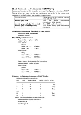 159
30.4.5. The monitor and maintenance of IGMP filtering
Use some show command to check the running and configuration information of IGMP
filtering, which can make monitor and maintenance conviently. To the monitor and
maintenance of IGMP filtering, use following show command:
Command mode Following command should be execute
under ENABLE mode.
show ip igmp filter Show the global configuration
information of IGMP filtering.
show ip igmp profile [ profile-number] Show IGMP profile information
show ip igmp filter port [ portid ] Show IGMP filtering port configuration
information
Show global configuration information of IGMP filtering
Raisecom# show ip igmp filter
IGMPfilter: Enable
Show IGMP profile information
Raisecom#show ip igmp profile
IGMP profile 1
permit
range 234.1.1.1 234.2.2.2
range 234.5.1.1 234.5.2.2
IGMP profile 2
Deny
range 234.1.1.1 234.2.2.2
range 234.5.1.1 234.5.2.2
If want to show designated profile information:
Raisecom#show ip igmp profile 1
IGMP profile 1
permit
range 234.1.1.1 234.2.2.2
range 234.5.1.1 234.5.2.2
Show port configuration information of IGMP filtering
Raisecom#show ip igmp filter port
Port Filter Max Groups Current Groups Action
--------------------------------------------------------------------------------
1 1 20 0 Deny
2 2 20 0 Deny
3 0 0 0 Deny
......
25 0 0 0 Deny
26 0 0 0 Deny
If want to show information for designated port:
Raisecom#show ip igmp filter port 1
IGMP Filter: 1
Max Groups: 20
 