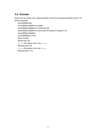 16
5.4. Example
Set port 26 as monitor port, ingress packets of port 5-8 and egress packets of port 7-12
will be monitorred.
iscom2826#config
iscom2826(config)#mirror enable
iscom2826(config)#mirror monitor-port 26
iscom2826(config)#mirror source-port-list ingress 5-8 egress 7-12
iscom2826(config)#exit
iscom2826#show mirror
Mirror: Enable
Monitor port: 26
-----------the ingress mirror rule-----------
Mirrored ports: 5-8
-----------the egress mirror rule-----------
Mirrored ports: 7-12
 