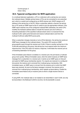 160
Current groups: 0
Action: Deny
30.5. Typecial configuration for MVR application
In a multicast television application, a PC or a television with a set-top box can receive
the multicast stream. Multiple set-top boxes or PCs can be connected to one subscriber
port, which is a switch port configured as an MVR receiver port. DHCP assigns an IP
address to the set-top box or the PC. When a subscriber selects a channel, the set-top
box or PC sends an IGMP report to the S1 switch to join the appropriate multicast. If the
IGMP report matches one of the configured multicast MAC addresses, the switch CPU
modifies the hardware address table to include this receiver port and VLAN as a
forwarding destination of the specified multicast stream when it is received from the
multicast VLAN. Uplink ports that send and receive multicast data to and from the
multicast VLAN are called MVR source ports.
When a subscriber changes channels or turns off the television, the set-top box sends an
IGMP leave message for the multicast stream. The switch CPU sends an IGMP
group-specific query through the receiver port VLAN. If there is another set-top box in the
VLAN still subscribing to this group, that set-top box must respond within the maximum
response time. If the CPU does not receive a response, it eliminates the receiver port as
a forwarding destination for this group.
If the Immediate-Leave feature is enabled on a receiver port, the port leaves a multicast
group more quickly. Without Immediate Leave, when the switch receives an IGMP leave
message from a subscriber on a receiver port, it sends out an IGMP query on that port
and waits for IGMP group membership reports. If no reports are received in a configured
time period, the receiver port is removed from multicast group membership. With
Immediate Leave, an IGMP query is not sent from the receiver port on which the IGMP
leave was received. As soon as the leave message is received, the receiver port is
removed from multicast group membership, which speeds up leave latency. Enable the
Immediate Leave feature only on receiver ports to which a single receiver device is
connected.
If using MVR, the multicast data is not needed to be transmitted in each VLAN, but only
be transmitted in the Multicast VLAN for one time. So the bandwidth is saved.
 