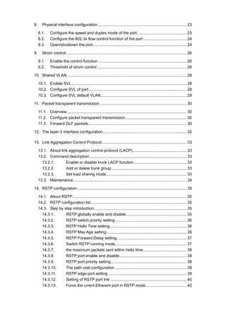 8. Physical interface configuration ............................................................................... 23
8.1. Configure the speed and duplex mode of the port............................................ 23
8.2. Configure the 802.3x flow control function of the port....................................... 24
8.3. Open/shutdown the port.................................................................................... 24
9. Strom control............................................................................................................ 26
9.1. Enable the control function ............................................................................... 26
9.2. Threshold of strom control ................................................................................ 26
10. Shared VLAN........................................................................................................... 28
10.1. Enable SVL....................................................................................................... 28
10.2. Configure SVL of port ....................................................................................... 28
10.3. Configure SVL default VLAN............................................................................. 29
11. Packet transparent transmission.............................................................................. 30
11.1. Overview........................................................................................................... 30
11.2. Configure packet transparent transmission....................................................... 30
11.3. Forward DLF packets........................................................................................ 30
12. The layer-3 interface configuration........................................................................... 32
13. Link Aggregation Control Protocol............................................................................ 33
13.1. About link aggregation control protocol (LACP)................................................ 33
13.2. Command description....................................................................................... 33
13.2.1. Enable or disable trunk LACP function ............................................... 33
13.2.2. Add or delete trunk group ................................................................... 33
13.2.3. Set load sharing mode........................................................................ 33
13.3. Maintenance ..................................................................................................... 34
14. RSTP configuration.................................................................................................. 35
14.1. About RSTP...................................................................................................... 35
14.2. RSTP configuration list ..................................................................................... 35
14.3. Step by step introduction................................................................................... 35
14.3.1. RSTP globally enable and disable...................................................... 35
14.3.2. RSTP switch priority setting................................................................ 36
14.3.3. RSTP Hello Time setting..................................................................... 36
14.3.4. RSTP Max Age setting........................................................................ 36
14.3.5. RSTP Forward Delay setting .............................................................. 37
14.3.6. Switch RSTP running mode................................................................ 37
14.3.7. the maximum packets sent within hello time....................................... 38
14.3.8. RSTP port enable and disable............................................................ 38
14.3.9. RSTP port priority setting.................................................................... 38
14.3.10. The path cost configuration ................................................................ 39
14.3.11. RSTP edge port setting ...................................................................... 39
14.3.12. Setting of RSTP port link .................................................................... 40
14.3.13. Force the urrent Etherent port in RSTP mode .................................... 40
 