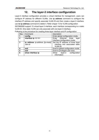 Raisecom Technology Co., Ltd
32
12. The layer-3 interface configuration
Layer-3 interface configuration provides a virtual interface for management, users can
configure IP address for different VLANs. Use ip address command to configure the
interface IP address and specify associate VLAN ID and then create a layer-3 interface,
use no ip address command to delete it. Refer chaper 13 for VLAN configuration
ISCOM2826 support 15 virtual layer-3 interface, each interface corresponding to a static
VLAN ID. One static VLAN can only associate with one layer-3 interface.
Following is the procedure for creating three layer interface and IP configuration:
Step Command description
1 config Enter global configuration mode.
2 interface ip <0-14> Enter Ethernet three layer
interface configuration mode.
3 ip address ip-address [ip-mask]
vlan-id
Set the IP address of three layer
interface and associated static
VLAN ID.
4 exit Exist to global configuration mode.
5 exit Exist to privileged user exec.
6 show interface ip Show layer-3 configuration
information
 