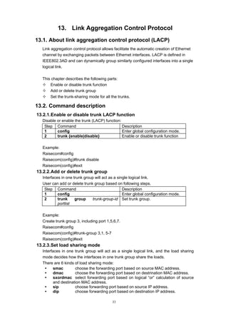 33
13. Link Aggregation Control Protocol
13.1. About link aggregation control protocol (LACP)
Link aggregation control protocol allows facilitate the automatic creation of Ethernet
channel by exchanging packets between Ethernet interfaces. LACP is defined in
IEEE802.3AD and can dynamically group similarly configured interfaces into a single
logical link.
This chapter describes the following parts:
— Enable or disable trunk function
— Add or delete trunk group
— Set the trunk-sharing mode for all the trunks.
13.2. Command description
13.2.1.Enable or disable trunk LACP function
Disable or enable the trunk (LACP) function:
Step Command Description
1 config Enter global configuration mode.
2 trunk {enable|disable} Enable or disable trunk function
Example:
Raisecom#config
Raisecom(config)#trunk disable
Raisecom(config)#exit
13.2.2.Add or delete trunk group
Interfaces in one trunk group will act as a single logical link.
User can add or delete trunk group based on following steps.
Step Command Description
1 config Enter global configuration mode.
2 trunk group trunk-group-id
portlist
Set trunk group.
Example:
Create trunk group 3, including port 1,5,6,7.
Raisecom#config
Raisecom(config)#trunk-group 3,1, 5-7
Raisecom(config)#exit
13.2.3.Set load sharing mode
Interfaces in one trunk group will act as a single logical link, and the load sharing
mode decides how the interfaces in one trunk group share the loads.
There are 6 kinds of load sharing mode:
y smac choose the forwarding port based on source MAC address.
y dmac choose the forwarding port based on destrination MAC address.
y sxordmac select forwarding port based on logical “or” calculation of source
and destination MAC address.
y sip choose forwarding port based on source IP address.
y dip choose forwarding port based on destination IP address.
 