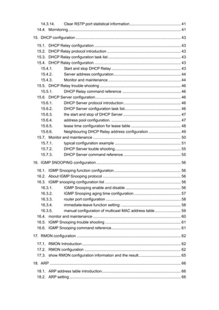 14.3.14. Clear RSTP port statistical information............................................... 41
14.4. Mornitoring........................................................................................................ 41
15. DHCP configuration ................................................................................................. 43
15.1. DHCP Relay configuration................................................................................ 43
15.2. DHCP Relay protocol introduction .................................................................... 43
15.3. DHCP Relay configuration task list ................................................................... 43
15.4. DHCP Relay configuration................................................................................ 43
15.4.1. Start and stop DHCP Relay ................................................................ 43
15.4.2. Server address configuration.............................................................. 44
15.4.3. Monitor and maintenance ................................................................... 44
15.5. DHCP Relay trouble shooting ........................................................................... 46
15.5.1. DHCP Relay command reference ...................................................... 46
15.6. DHCP Server configuration............................................................................... 46
15.6.1. DHCP Server protocol introduction..................................................... 46
15.6.2. DHCP Server configuration task list.................................................... 46
15.6.3. the start and stop of DHCP Server ..................................................... 47
15.6.4. address pool configuration. ................................................................ 47
15.6.5. lease time configuration for lease table .............................................. 48
15.6.6. Neighbouring DHCP Relay address configuration.............................. 49
15.7. Monitor and maintenance ................................................................................. 50
15.7.1. typical configuration example ............................................................. 51
15.7.2. DHCP Server touble shooting............................................................. 55
15.7.3. DHCP Server command reference ..................................................... 55
16. IGMP SNOOPING configuration .............................................................................. 56
16.1. IGMP Snooping function configuration.............................................................. 56
16.2. About IGMP Snooping protocol ........................................................................ 56
16.3. IGMP snooping configuration list ...................................................................... 56
16.3.1. IGMP Snooping enable and disable ................................................... 56
16.3.2. IGMP Snooping aging time configuration ........................................... 57
16.3.3. router port configuration ..................................................................... 58
16.3.4. immediate-leave function setting: ....................................................... 58
16.3.5. manual configuration of multicast MAC address table........................ 59
16.4. monitor and maintenance ................................................................................. 60
16.5. IGMP Snooping trouble shooting ...................................................................... 61
16.6. IGMP Snooping command reference................................................................ 61
17. RMON configuration ................................................................................................ 62
17.1. RMON Introduction ........................................................................................... 62
17.2. RMON configuration ......................................................................................... 62
17.3. show RMON configuration information and the result....................................... 65
18. ARP ......................................................................................................................... 66
18.1. ARP address table introduction......................................................................... 66
18.2. ARP setting....................................................................................................... 66
 