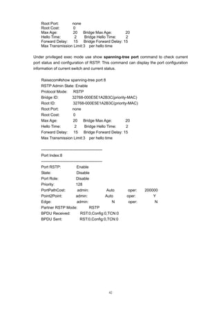 42
Root Port: none
Root Cost: 0
Max Age: 20 Bridge Max Age: 20
Hello Time: 2 Bridge Hello Time: 2
Forward Delay: 15 Bridge Forward Delay: 15
Max Transmission Limit:3 per hello time
Under privileged exec mode use show spanning-tree port command to check current
port status and configuration of RSTP. This command can display the port configuration
information of current switch and current status.
Raisecom#show spanning-tree port 8
RSTP Admin State: Enable
Protocol Mode: RSTP
Bridge ID: 32768-000E5E1A2B3C(priority-MAC)
Root ID: 32768-000E5E1A2B3C(priority-MAC)
Root Port: none
Root Cost: 0
Max Age: 20 Bridge Max Age: 20
Hello Time: 2 Bridge Hello Time: 2
Forward Delay: 15 Bridge Forward Delay: 15
Max Transmission Limit:3 per hello time
-----------------------------------------------
Port Index:8
-----------------------------------------------
Port RSTP: Enable
State: Disable
Port Role: Disable
Priority: 128
PortPathCost: admin: Auto oper: 200000
Point2Point: admin: Auto oper: Y
Edge: admin: N oper: N
Partner RSTP Mode: RSTP
BPDU Received: RST:0,Config:0,TCN:0
BPDU Sent: RST:0,Config:0,TCN:0
 