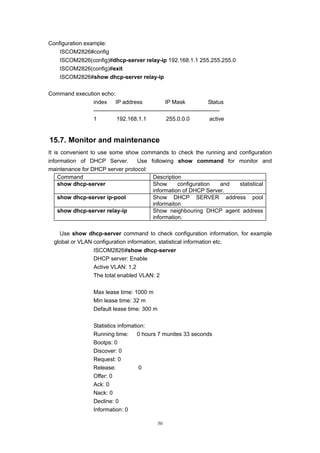 50
Configuration example:
ISCOM2826#config
ISCOM2826(config)#dhcp-server relay-ip 192.168.1.1 255.255.255.0
ISCOM2826(config)#exit
ISCOM2826#show dhcp-server relay-ip
Command execution echo:
index IP address IP Mask Status
-------------------------------------------------------------------
1 192.168.1.1 255.0.0.0 active
15.7. Monitor and maintenance
It is convenient to use some show commands to check the running and configuration
information of DHCP Server. Use following show command for monitor and
maintenance for DHCP server protocol:
Command Description
show dhcp-server Show configuration and statistical
information of DHCP Server.
show dhcp-server ip-pool Show DHCP SERVER address pool
informaiton
show dhcp-server relay-ip Show neighbouring DHCP agent address
information.
Use show dhcp-server command to check configuration information, for example
global or VLAN configuration information, statistical information etc.
ISCOM2826#show dhcp-server
DHCP server: Enable
Active VLAN: 1,2
The total enabled VLAN: 2
Max lease time: 1000 m
Min lease time: 32 m
Default lease time: 300 m
Statistics infomation:
Running time: 0 hours 7 munites 33 seconds
Bootps: 0
Discover: 0
Request: 0
Release: 0
Offer: 0
Ack: 0
Nack: 0
Decline: 0
Information: 0
 