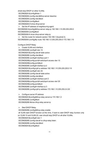 53
shold stop DHCP on other VLANs.
ISCOM2826 A(config)#vlan 1
ISCOM2826A (config-vlan)#dhcp-server deactive
ISCOM2826A (config-vlan)#exit
ISCOM2826A (config)#exit
ISCOM2826A # show dhcp-server
¾ Set the IP address of neighbouring agent
ISCOM2826 A(config)#dhcp-server relay-ip 192.168.1.10 255.255.255.0
ISCOM2826A (config)#exit
ISCOM2826A # show dhcp-server relay-ip
¾ Set the router for network section 192.168.1.0(subnet 2).
ISCOM2826A (config)#ip route 192.168.1.0 255.255.255.0 172.168.1.10
Configure DHCP Relay
¾ Create VLAN and interface
ISCOM2826B (config)# vlan 10
ISCOM2826 B(config-vlan)# state active
ISCOM2826B (config-vlan)#exit
ISCOM2826B (config)# interface port 1
ISCOM2826B(config-port)# switchport access vlan 10
ISCOM2826B(config-port)#exit
ISCOM2826B (config)# interface ip 2
ISCOM2826 B(config-ip)# ip address 192.168.1.10 255.255.255.0 10
ISCOM2826B (config)# vlan 20
ISCOM2826B (config-vlan)# state active
ISCOM2826B (config-vlan)#exit
ISCOM2826B (config)# interface port 2
ISCOM2826B(config-port)# switchport access vlan 20
ISCOM2826B(config-port)#exit
ISCOM2826B (config)# interface ip 3
ISCOM2826B (config-ip)# ip address 172.168.1.10 255.255.0.0 20
¾ Configure server IP address
ISCOM2826 B(config)#dhcp-relay server-ip 172.168.1.2
ISCOM2826B (config)#exit
ISCOM2826B #show dhcp-relay server-ip
¾ Start DHCP Relay
ISCOM2826B (config)#dhcp-relay enable
all VLAN start DHCP function at this time, if want to start DHCP relay function only
on VLAN 10 and VLAN 20, user should stop DHCP on all other VLANs.
ISCOM2826 B(config)# vlan 1
ISCOM2826B (config-vlan)# no dhcp-relay listen
ISCOM2826B (config-vlan)#exit
ISCOM2826 B(config)#exit
 