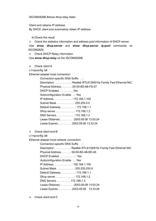 54
ISCOM2826B #show dhcp-relay listen
Client end obtains IP address.
By DHCP, client end automaticly obtain IP address
4) Check the result
¾ Check the statistics information and address pool information of DHCP server.
Use show dhcp-server and show dhcp-server ip-pool commands on
ISCOM2826.
¾ Check DHCP Relay information
Use show dhcp-relay on the ISCOM2826B.
¾ Check client A
c:>ipconfig /all
Ethernet adapter local connection:
Connection-specific DNS Suffix . :
Description . . .. . . . . . . . : Realtek RTL8139/810x Family Fast Ethernet NIC
Physical Address. . . . . . . .00-50-8D-4B-FD-27
DHCP Enabled. . . . . . . . . .Yes
Autoconfiguration Enable. . . :Yes
IP Address. . . . . . . . . . . . : 172.168.1.100
Subnet Mask . . . . . . . . . . . : 255.255.0.0
Default Gateway . . . . . . . . . : 172.168.1.1
Dhcp server. . . . . . . . . . . . .: 172.168.1.2
DNS Servers . . . . . . . . . . . : 172.168.1.3
Lease Obtained. . . . . . . . . :2003.09.08 13:03:24
Lease Expires. . . . . . . . . :2003.09.08 13:33:24
¾ Check client end B
c:>ipconfig /all
Ethernet adapter local network connection:
Connection-specific DNS Suffix . :
Description . . . . . . . . . . : Realtek RTL8139/810x Family Fast Ethernet NIC
Physical Address. . . . . . . 00-50-8D-4B-DE-46
DHCP Enabled. . . . . . . . . . . : Yes
Autoconfiguration Enable. . . :Yes
IP Address. . . . . . . . . . . . : 192.168.1.100
Subnet Mask . . . . . . . . . . . : 255.255.255.0
Default Gateway . . . . . . . . . : 172.168.1.1
Dhcp server. . . . . . . . . . . . .: 172.168.1.2
DNS Servers . . . . . . . . . 172.168.1.3
Lease Obtained. . . . . . . . . :2003.09.08 13:03:24
Lease Expires. . . . . . . . . :2003.09.08 13:33:24
¾ Check client end C
 