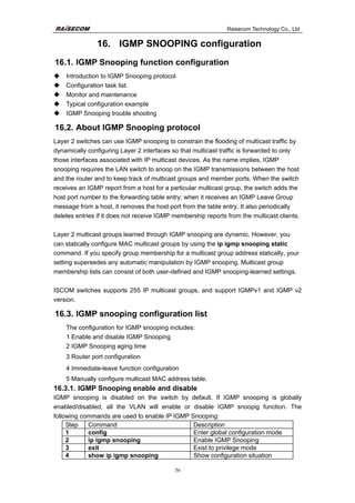Raisecom Technology Co., Ltd
56
16. IGMP SNOOPING configuration
16.1. IGMP Snooping function configuration
‹ Introduction to IGMP Snooping protocol
‹ Configuration task list.
‹ Monitor and maintenance
‹ Typical configuration example
‹ IGMP Snooping trouble shooting
16.2. About IGMP Snooping protocol
Layer 2 switches can use IGMP snooping to constrain the flooding of multicast traffic by
dynamically configuring Layer 2 interfaces so that multicast traffic is forwarded to only
those interfaces associated with IP multicast devices. As the name implies, IGMP
snooping requires the LAN switch to snoop on the IGMP transmissions between the host
and the router and to keep track of multicast groups and member ports. When the switch
receives an IGMP report from a host for a particular multicast group, the switch adds the
host port number to the forwarding table entry; when it receives an IGMP Leave Group
message from a host, it removes the host port from the table entry. It also periodically
deletes entries if it does not receive IGMP membership reports from the multicast clients.
Layer 2 multicast groups learned through IGMP snooping are dynamic. However, you
can statically configure MAC multicast groups by using the ip igmp snooping static
command. If you specify group membership for a multicast group address statically, your
setting supersedes any automatic manipulation by IGMP snooping. Multicast group
membership lists can consist of both user-defined and IGMP snooping-learned settings.
ISCOM switches supports 255 IP multicast groups, and support IGMPv1 and IGMP v2
version.
16.3. IGMP snooping configuration list
The configuration for IGMP snooping includes:
1 Enable and disable IGMP Snooping
2 IGMP Snooping aging time
3 Router port configuration
4 Immediate-leave function configuration
5 Manually configure multicast MAC address table.
16.3.1. IGMP Snooping enable and disable
IGMP snooping is disabled on the switch by default. If IGMP snooping is globally
enabled/disabled, all the VLAN will enable or disable IGMP snoopig function. The
following commands are used to enable IP IGMP Snooping:
Step Command Description
1 config Enter global configuration mode
2 ip igmp snooping Enable IGMP Snooping
3 exit Exist to privilege mode
4 show ip igmp snooping Show configuration situation
 