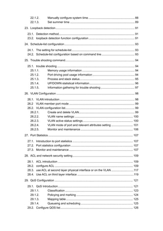 22.1.2. Manually configure system time ......................................................... 88
22.1.3. Set summer time ................................................................................ 89
23. Loopback detection.................................................................................................. 91
23.1. Detection method.............................................................................................. 91
23.2. loopback detection function configuration......................................................... 91
24. Schedule-list configuration....................................................................................... 93
24.1. The setting for schedule-list.............................................................................. 93
24.2. Schedule-list configuration based on command line......................................... 93
25. Trouble shooting command...................................................................................... 94
25.1. trouble shooting ................................................................................................ 94
25.1.1. Memory usage information ................................................................. 94
25.1.2. Port driving pool usage information .................................................... 94
25.1.3. Process and stack status.................................................................... 95
25.1.4. UP/DOWN statistical information........................................................ 96
25.1.5. Information gathering for trouble shooting .......................................... 97
26. VLAN Configuration ................................................................................................. 98
26.1. VLAN introduction............................................................................................. 98
26.2 VLAN member port mode ................................................................................. 99
26.2. VLAN configuration list...................................................................................... 99
26.2.1. Create and delete VLAN..................................................................... 99
26.2.2. VLAN name settings:........................................................................ 100
26.2.3. VLAN active status settings.............................................................. 100
26.2.4. VLAN mode of port and relevant attributes setting ........................... 101
26.2.5. Monitor and maintenance ................................................................. 106
27. Port Statistics ......................................................................................................... 107
27.1. Introduction to port statistics ........................................................................... 107
27.2. Port statistics configuration............................................................................. 107
27.3. Monitor and maintenance ............................................................................... 107
28. ACL and network security setting........................................................................... 109
28.1. ACL introduction ............................................................................................. 109
28.2. configure ACL ................................................................................................. 109
28.3. use ACL at second layer physical interface or on the VLAN ............................117
28.4. Use ACL on third layer interface ......................................................................119
29. QoS Configuration ................................................................................................. 121
29.1. QoS Introduction............................................................................................. 121
29.1.1. Classification .................................................................................... 123
29.1.2. Policying and marking ...................................................................... 124
29.1.3. Mapping table................................................................................... 125
29.1.4. Queueing and scheduling................................................................. 125
29.2. Configure QOS list.......................................................................................... 126
 