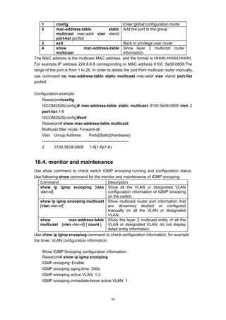 60
1 config Enter global configuration mode
2 mac-address-table static
multicast mac-addr vlan vlanid
port-list portlist
Add the port to the group
3 exit Back to privilege user mode
4 show mac-address-table
multicast
Show layer 2 multicast router
information.
The MAC address is the multicast MAC address, and the format is HHHH.HHHH.HHHH.
For example,IP address 224.8.8.8 corresponding to MAC address 0100. 5e08.0808;The
range of the port is from 1 to 26. In order to delete the port from multicast router manually,
use command no mac-address-table static multicast mac-addr vlan vlanid port-list
portlist.
Configuration example:
Raisecom#config
ISCOM2826(config)# mac-address-table static multicast 0100.5e08.0808 vlan 2
port-list 1-6
ISCOM2826(config)#exit
Raisecom# show mac-address-table multicast
Multicast filter mode: Forward-all
Vlan Group Address Ports[Static](Hardware)
-----------------------------------------------------------------
2 0100.5E08.0808 1-6[1-6](1-6)
16.4. monitor and maintenance
Use show command to check switch IGMP snooping running and configuration status.
Use following show command for the monitor and maintenance of IGMP snooping:
Command Description
show ip igmp snooping [vlan
vlan-id]
Show all the VLAN or designated VLAN
configuration information of IGMP snooping
on the switch.
show ip igmp snooping multicast
[vlan vlan-id]
Show multicast router port information that
are dynamicly studied or configured
manually on all the VLAN or designated
VLAN.
show mac-address-table
multicast [vlan vlan-id] [ count ]
Show the layer 2 multicast entity of all the
VLAN or designated VLAN, do not display
detail entity information.
Use show ip igmp snooping command to check configuration information, for example
the timer, VLAN configuration information.
Show IGMP Snooping configuration information:
Raisecom# show ip igmp snooping
IGMP snooping: Enable
IGMP snooping aging time: 300s
IGMP snooping active VLAN: 1,2
IGMP snooping immediate-leave active VLAN: 1
 