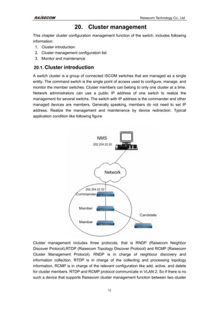 Raisecom Technology Co., Ltd
75
20. Cluster management
This chapter cluster configuration management function of the switch, includes following
information:
1. Cluster introduction
2. Cluster management configuration list
3. Monitor and maintenance
20.1. Cluster introduction
A switch cluster is a group of connected ISCOM switches that are managed as a single
entity. The command switch is the single point of access used to configure, manage, and
monitor the member switches. Cluster members can belong to only one cluster at a time.
Network administrators can use a public IP address of one switch to realize the
management for several switchs. The switch with IP address is the commander and other
managed devices are members. Generally speaking, members do not need to set IP
address. Realize the management and maintenance by device redirection. Typical
application condition like following figure:
Cluster management includes three protocols, that is RNDP (Raisecom Neighbor
Discover Protocol),RTDP (Raisecom Topology Discover Protocol) and RCMP (Raisecom
Cluster Management Protocol). RNDP is in charge of neighbour discovery and
information collection, RTDP is in charge of the collecting and processing topology
information, RCMP is in charge of the relevant configuration like add, active, and delete
for cluster members. RTDP and RCMP protocol communicate in VLAN 2. So if there is no
such a device that supports Raisecom cluster management function between two cluster
 