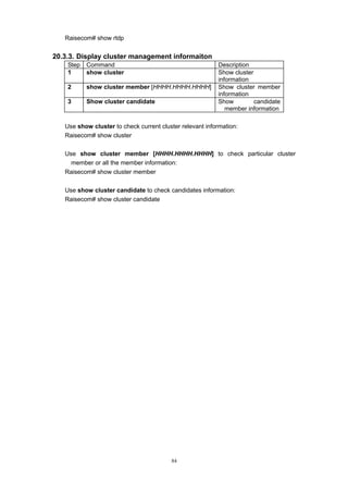 84
Raisecom# show rtdp
20.3.3. Display cluster management informaiton
Step Command Description
1 show cluster Show cluster
information
2 show cluster member [HHHH.HHHH.HHHH] Show cluster member
information
3 Show cluster candidate Show candidate
member information
Use show cluster to check current cluster relevant information:
Raisecom# show cluster
Use show cluster member [HHHH.HHHH.HHHH] to check particular cluster
member or all the member information:
Raisecom# show cluster member
Use show cluster candidate to check candidates information:
Raisecom# show cluster candidate
 