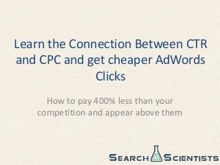Learn the Connection Between CTR
and CPC and get cheaper AdWords
Clicks
How to pay 400% less than your
competition and appear above them
 