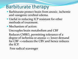 Barbiturate therapy
 Barbiturate protect brain from anoxic, ischemic
and vasogenic cerebral edema.
 Useful in reducing ICP resistant for other
methods of treatment.
 Mechanism of action:
Uncouples brain metabolism and CBF
Reduces CMRO2 permitting tolerance of a
degree of ischemia or anoxia => lower demand
for CBF =>reduces the CBV and hence reduces
the ICP.
Free radical scavenger
 