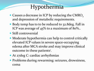  Causes a decrease in ICP by reducing the CMRO2
and depression of metabolic requirements.
 Body temp has to to be reduced to 32.8deg. Fall in
ICP was average of 45% to a maximum of 80%..
 Still controversial
 Moderate hypothermia can help to control critically
elevated ICP values in severe space-occupying
edema after MCA stroke and may improve clinical
outcome in these patients1.
 At 27deg C: cardiac arrhythmias
 Problems during rewarming: seizures, drowsiness,
coma
Hypothermia
 