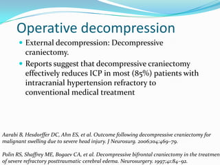 Operative decompression
 External decompression: Decompressive
craniectomy.
 Reports suggest that decompressive craniectomy
effectively reduces ICP in most (85%) patients with
intracranial hypertension refractory to
conventional medical treatment
Aarabi B, Hesdorffer DC, Ahn ES, et al. Outcome following decompressive craniectomy for
malignant swelling due to severe head injury. J Neurosurg. 2006;104:469–79.
Polin RS, Shaffrey ME, Bogaev CA, et al. Decompressive bifrontal craniectomy in the treatment
of severe refractory posttraumatic cerebral edema. Neurosurgery. 1997;41:84–92.
 