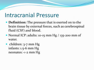 Intracranial Pressure
 Definition: The pressure that is exerted on to the
brain tissue by external forces, such as cerebrospinal
fluid (CSF) and blood.
 Normal ICP: adults: 10-15 mm Hg / 135-200 mm of
water.
 children: 3-7 mm Hg
infants: 1.5-6 mm Hg
neonates: <-2 mm Hg
 