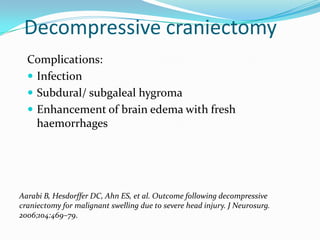 Decompressive craniectomy
Complications:
 Infection
 Subdural/ subgaleal hygroma
 Enhancement of brain edema with fresh
haemorrhages
Aarabi B, Hesdorffer DC, Ahn ES, et al. Outcome following decompressive
craniectomy for malignant swelling due to severe head injury. J Neurosurg.
2006;104:469–79.
 