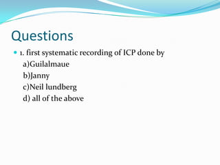 Questions
 1. first systematic recording of ICP done by
a)Guilalmaue
b)Janny
c)Neil lundberg
d) all of the above
 