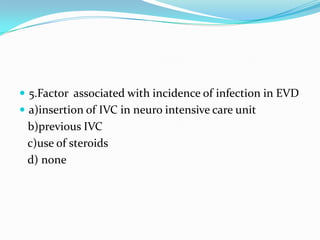  5.Factor associated with incidence of infection in EVD
 a)insertion of IVC in neuro intensive care unit
b)previous IVC
c)use of steroids
d) none
 