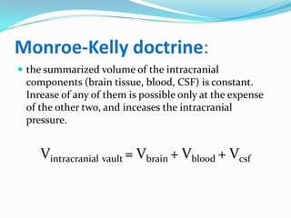 Monroe-Kelly doctrine:
 the summarized volume of the intracranial
components (brain tissue, blood, CSF) is constant.
Inrease of any of them is possible only at the expense
of the other two, and inceases the intracranial
pressure.
Vintracranial vault = Vbrain + Vblood + Vcsf
 