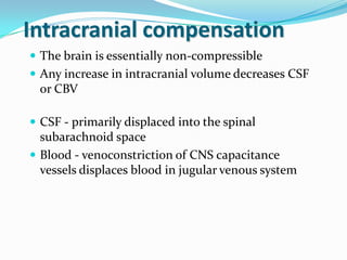 Intracranial compensation
 The brain is essentially non-compressible
 Any increase in intracranial volume decreases CSF
or CBV
 CSF - primarily displaced into the spinal
subarachnoid space
 Blood - venoconstriction of CNS capacitance
vessels displaces blood in jugular venous system
 