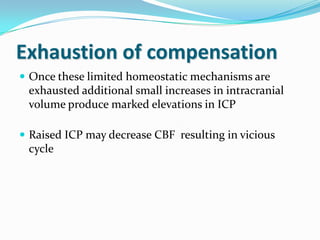 Exhaustion of compensation
 Once these limited homeostatic mechanisms are
exhausted additional small increases in intracranial
volume produce marked elevations in ICP
 Raised ICP may decrease CBF resulting in vicious
cycle
 
