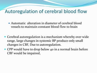 Autoregulation of cerebral blood flow
 Automatic alteration in diameter of cerebral blood
vessels to maintain constant blood flow to brain
 Cerebral autoregulation is a mechanism whereby over wide
range, large changes in systemic BP produce only small
changes in CBF, Due to autoregulation.
 CPP would have to drop below 40 in a normal brain before
CBF would be impaired,
 