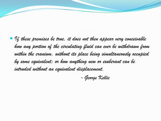  If these premises be true, it does not then appear very conceivable
how any portion of the circulating fluid can ever be withdrawn from
within the cranium, without its place being simultaneously occupied
by some equivalent; or how anything new or exuberant can be
intruded without an equivalent displacement.
- George Kellie
 