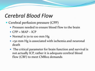  Cerebral perfusion pressure (CPP)
 Pressure needed to ensure blood flow to the brain
 CPP = MAP – ICP
 Normal is 70 to 100 mm Hg
 <50 mm Hg is associated with ischemia and neuronal
death
 The critical parameter for brain function and survival is
not actually ICP, rather it is adequate cerebral blood
flow (CBF) to meet CMR02 demands
Cerebral Blood Flow
 