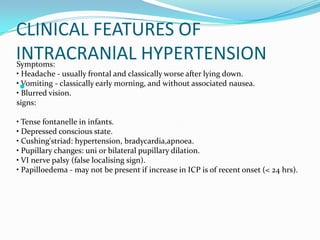Symptoms:
• Headache - usually frontal and classically worse after lying down.
• Vomiting - classically early morning, and without associated nausea.
• Blurred vision.
signs:
• Tense fontanelle in infants.
• Depressed conscious state.
• Cushing'striad: hypertension, bradycardia,apnoea.
• Pupillary changes: uni or bilateral pupillary dilation.
• VI nerve palsy (false localising sign).
• Papilloedema - may not be present if increase in ICP is of recent onset (< 24 hrs).
CLINICAL FEATURES OF
INTRACRANlAL HYPERTENSION

 